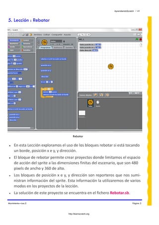AprendiendoScratch / 41



5. Lección : Rebotar




                                         Rebotar

•    En esta Lección exploramos el uso de los bloques rebotar si está tocando 
     un borde, posición x e y, y dirección.
•    El bloque de rebotar permite crear proyectos donde limitamos el espacio 
     de acción del sprite a las dimensiones finitas del escenario, que son 480 
     pixels de ancho y 360 de alto.
•    Los bloques de posición x e y, y dirección son reporteros que nos sumi‐
     nistran información del sprite. Esta información la utilizaremos de varios 
     modos en los proyectos de la lección. 
•    La solución de este proyecto se encuentra en el fichero Rebotar.sb.  

Movimiento—Lec.5                                                                Página 3



                                     http://learnscratch.org
 