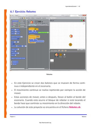 AprendiendoScratch / 42



6.1 Ejercicio: Rebotes




                                             Rebotes



  •   En este Ejercicio se crean dos balones que se mueven de forma conti‐
      nua e independiente en el escenario. 
  •   El movimiento continuo se realiza repitiendo por siempre la acción de 
      mover. 
  •   Estas acciones de mover, antes o después, llevan al balón al borde del 
      escenario. Cuando esto ocurre el bloque de rebotar si está tocando el 
      borde hace que continúe su movimiento en la dirección del rebote. 
  •   La solución de este proyecto se encuentra en el fichero Rebotes.sb.  


Página 4                                                                            Rebotar



                               http://learnscratch.org
 