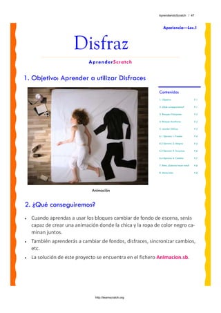 AprendiendoScratch / 47



                                                               Apariencia—Lec.1



                      Disfraz
                             AprenderScratch


1. Objetivo: Aprender a utilizar Disfraces
                                                            Contenidos
                                                            1. Objetivo                     P.1

                                                            2. ¿Qué conseguiremos?          P.1

                                                            3. Bloques Principales          P.2

                                                            4. Bloques Auxiliares           P.2

                                                            5. Lección: Disfraz             P.3

                                                            6.1 Ejercicio 1: Fondos         P.4

                                                            6.2 Ejercicio 2: Alegría        P.5

                                                            6.3 Ejercicio 3: Sorpresa       P.6

                                                            6.4 Ejercicio 4: Cambio         P.7

                                                            7. Reto: ¿Sabrías hacer esto?   P.8

                                                            8. Materiales                   P.8




                              Animación


2. ¿Qué conseguiremos?
•   Cuando aprendas a usar los bloques cambiar de fondo de escena, serás 
    capaz de crear una animación donde la chica y la ropa de color negro ca‐
    minan juntos.  
•   También aprenderás a cambiar de fondos, disfraces, sincronizar cambios, 
    etc.
•   La solución de este proyecto se encuentra en el fichero Animacion.sb. 




                                http://learnscratch.org
 