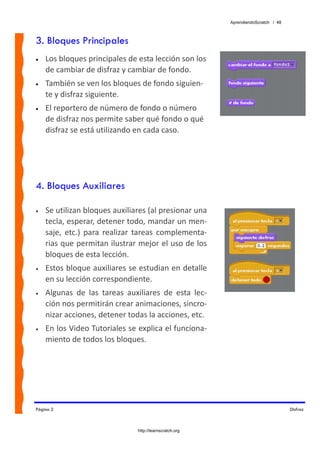AprendiendoScratch / 48



3. Bloques Principales
•   Los bloques principales de esta lección son los 
    de cambiar de disfraz y cambiar de fondo. 
•   También se ven los bloques de fondo siguien‐
    te y disfraz siguiente.
•   El reportero de número de fondo o número 
    de disfraz nos permite saber qué fondo o qué 
    disfraz se está utilizando en cada caso.




4. Bloques Auxiliares

•   Se utilizan bloques auxiliares (al presionar una 
    tecla, esperar, detener todo, mandar un men‐
    saje,  etc.)  para  realizar  tareas  complementa‐
    rias que permitan ilustrar mejor el uso de los 
    bloques de esta lección. 
•   Estos bloque auxiliares se estudian en detalle 
    en su lección correspondiente. 
•   Algunas  de  las  tareas  auxiliares  de  esta  lec‐
    ción nos permitirán crear animaciones, sincro‐
    nizar acciones, detener todas la acciones, etc. 
•   En los Video Tutoriales se explica el funciona‐
    miento de todos los bloques. 




Página 2                                                                             Disfraz



                                 http://learnscratch.org
 