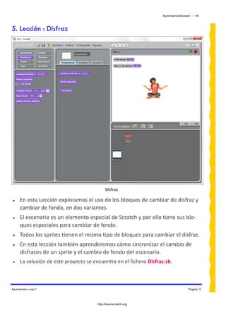 AprendiendoScratch / 49



5. Lección : Disfraz




                                             Disfraz

•    En esta Lección exploramos el uso de los bloques de cambiar de disfraz y 
     cambiar de fondo, en dos variantes.
•    El escenario es un elemento especial de Scratch y por ello tiene sus blo‐
     ques especiales para cambiar de fondo.
•    Todos los sprites tienen el mismo tipo de bloques para cambiar el disfraz.
•    En esta lección también aprenderemos cómo sincronizar el cambio de 
     disfraces de un sprite y el cambio de fondo del escenario.
•    La solución de este proyecto se encuentra en el fichero Disfraz.sb.  
 


Apariencia—Lec.1                                                                    Página 3



                                       http://learnscratch.org
 