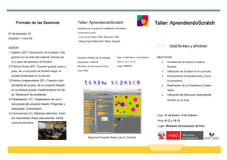 Formato de las Sesiones                         Taller: AprendiendoScratch                                                Taller: AprendiendoScratch
                                                      Impartido por el grupo de investigación del sistema
                                                      universitario vasco:
Nº de sesiones: 20
                                                      - Juan Carlos Olabe (CBU, Memphis, USA)
Duración: 1 hora 50’
                                                      - Miguel Ángel Olabe (EHU, Bilbao, España)


SESIÓN:                                                                                                                                   DIGETE-Perú y UPV/EHU
1. Objetivo (20’): Introducción de la sesión. Inte-
  gración con el resto del material. Estudio pa-      Dirección General de Tecnologías         Días: 31 de Enero—4 de Febrero   OBJETIVOS:
  so a paso de ejemplos de Scratch                    Educativas—DIGETE                        Hora: 8-12 y 14-18                   •   Introducción al entorno creativo
2. Práctica Guida (20’): Creación guiada, paso a      Ministerio de Educación de Perú          Lugar: MINEDU                            Scratch
  paso, de un proyecto de Scratch según el            Lima, Perú                                                                    •   Utilización de Scratch en el currículo
  modelo presentado en la lección.                                                                                                  •   Pensamiento Computacional y Cons-
3. Práctica Independiente (50’): Creación inde-                                                                                         truccionismo
  pendiente en grupos, de un proyecto basado                                                                                        •   Realización de la Enseñanza Colabo-
  en la práctica guiada. Implementación de ide-                                                                                         rativa
  as. Resolución de problemas                                                                                                       •   Utilización de Recursos Aprendiendo
4. Presentación (15’): Presentación de uno o                                                                                            Scratch en el Aula
  dos grupos del proyecto creado. Preguntas y
  respuestas. Comentarios .
5. Conclusiones (5’): Objetivos obtenidos. Even-
                                                                                                                                 Días: 31 de Enero—4 de Febrero
  tos importantes. Áreas descubiertas. Obstá-
                                                                                                                                 Hora: 8-12 y 14-18
  culos encontrados.
                                                                                                                                 Lugar: Ministerio de Educación de Perú



                                                                 Ejercicio:Tocando Rosa (Lec-2, Control)
 