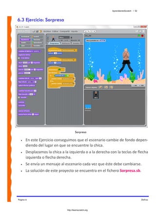 AprendiendoScratch / 52



6.3 Ejercicio: Sorpresa




                                        Sorpresa

  •    En este Ejercicio conseguimos que el escenario cambie de fondo depen‐
       diendo del lugar en que se encuentre la chica.  
  •    Desplazamos la chica a la izquierda o a la derecha con la teclas de flecha 
       izquierda o flecha derecha. 
  •    Se envía un mensaje al escenario cada vez que éste debe cambiarse. 
  •    La solución de este proyecto se encuentra en el fichero Sorpresa.sb.  




Página 6                                                                             Disfraz



                                http://learnscratch.org
 