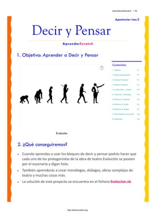 AprendiendoScratch / 55



                                                                Apariencia—Lec.2



         Decir y Pensar
                              AprenderScratch


1. Objetivo: Aprender a Decir y Pensar
                                                             Contenidos
                                                             1. Objetivo                     P.1

                                                             2. ¿Qué conseguiremos?          P.1

                                                             3. Bloques Principales          P.2

                                                             4. Bloques Auxiliares           P.2

                                                             5. Lección: Decir y Pensar      P.3

                                                             6.1 Ejercicio 1: Monólogo       P.4

                                                             6.2 Ejercicio 2: Diálogo        P.5

                                                             6.3 Ejercicio 3: Acción         P.6

                                                             6.4 Ejercicio 4: Amigos         P.7

                                                             7. Reto: ¿Sabrias hacer esto?   P.8

                                                             8. Materiales                   P.8




                         Evolución


2. ¿Qué conseguiremos?
•   Cuando aprendas a usar los bloques de decir y pensar podrás hacer que 
    cada uno de los protagonistas de la obra de teatro Evolución se paseen 
    por el escenario y digan hola. 
•   También aprenderás a crear monólogos, diálogos, obras complejas de 
    teatro y muchas cosas más.
•   La solución de este proyecto se encuentra en el fichero Evolucion.sb. 




                                 http://learnscratch.org
 