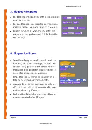 AprendiendoScratch / 56



3. Bloques Principales
•   Los bloques principales de esta lección son los 
    de decir y pensar. 
•   Los dos bloques se comportan de manera se‐
    mejante. Solo el formato gáfico es diferente. 
•   Existen también las versiones de estos blo‐
    ques en las que podemos definir la duración 
    del mensaje.




4. Bloques Auxiliares

•   Se  utilizan  bloques  auxiliares  (al  presionar 
    bandera,  al  recibir  mensaje,  mostar,    es‐
    conder,  etc.)  para  realizar  tareas  comple‐
    mentarias  que  permitan  ilustrar  mejor  el 
    uso de los bloques decir y pensar. 
•   Estos bloques auxiliares se estudian en de‐
    talle en su lección correspondiente. 
•   Algunas de las tareas auxiliares de esta lec‐
    ción  nos  permitirán  sincronizar  diálogos, 
    realizar efectos gráficos, etc. 
•   En los Video Tutoriales se explica el funcio‐
    namiento de todos los bloques. 




Página 2                                                                        Decir y Pensar



                                  http://learnscratch.org
 