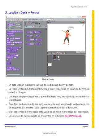 AprendiendoScratch / 57



5. Lección : Decir y Pensar




                                                                                          
                                                                                          
                                      Decir y Pensar
 
•    En esta Lección exploramos el uso de los bloques decir y pensar. 
•    La representación gráfica del mensaje en el escenario es la única diferencia 
     ente los bloques. 
•    Un mensaje permanece en la pantalla hasta que lo substituya otro mensa‐
     je posterior. 
•    Para fijar la duración de los mensajes existe una versión de los bloques con 
     un segundo parámetro. Este segundo parámetro es su duración. 
•    Si el contenido del mensaje está vacío se elimina el mensaje del escenario. 
•    La solución de este proyecto se encuentra en el fichero DecirYPensar.sb.  
 

Apariencia—Lec.2                                                                   Página 3



                                      http://learnscratch.org
 