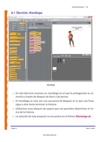 AprendiendoScratch / 58



6.1 Ejercicio: Monólogo




                                    Monólogo



  •   En este Ejercicio creamos un monólogo en el que la protagonista se co‐
      munica a través de bloques de decir y de pensar. 
  •   El monólogo se crea con una secuencia de bloques en la que una frase 
      sigue a otra hasta terminar la historia. 
  •   Utilizamos unos bloques de espera que nos permiten determinar el rit‐
      mo de la historia. 
  •   La solución de este proyecto se encuentra en el fichero Monologo.sb.  



Página 4                                                                     Decir y Pensar



                              http://learnscratch.org
 