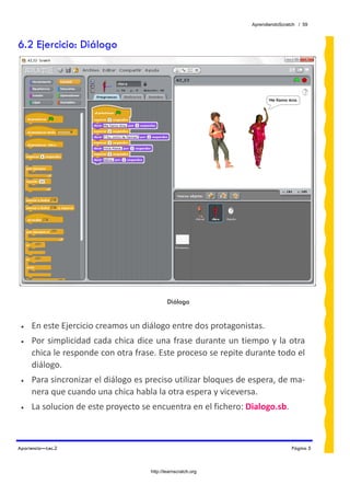 AprendiendoScratch / 59



6.2 Ejercicio: Diálogo




                                             Diálogo


 •   En este Ejercicio creamos un diálogo entre dos protagonistas.  
 •   Por  simplicidad  cada chica  dice una  frase durante un tiempo y la otra 
     chica le responde con otra frase. Este proceso se repite durante todo el 
     diálogo. 
 •   Para sincronizar el diálogo es preciso utilizar bloques de espera, de ma‐
     nera que cuando una chica habla la otra espera y viceversa. 
 •   La solucion de este proyecto se encuentra en el fichero: Dialogo.sb.  



Apariencia—Lec.2                                                                Página 5



                                     http://learnscratch.org
 