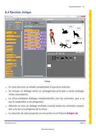 AprendiendoScratch / 61



6.4 Ejercicio: Amigos




                                             Amigos


 •   En este ejercicio se añade complejidad al ejercicio anterior. 
 •   Se  incluye  un  diálogo  entre  un  protagonista  principal  y  varios  protago‐
     nistas secundarios. 
 •   La  chica  establece  diálogos  independientes  con  los  animales,  que  a  su 
     vez le responden a sus preguntas. 
 •   Además se crea un diálogo múltiple cuando todos los animales respon‐
     den a la vez a la pregunta de la chica. 
 •   La solución de este proyecto se encuentra en el fichero Amigos.sb.  


Apariencia—Lec.2                                                                     Página 7



                                       http://learnscratch.org
 