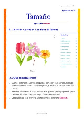 AprendiendoScratch / 63



                                                                 Apariencia—Lec.3



                     Tamaño
                              AprenderScratch


1. Objetivo: Aprender a cambiar el Tamaño
                                                              Contenidos
                                                              1. Objetivo                     P.1

                                                              2. ¿Qué conseguiremos?          P.1

                                                              3. Bloques Principales          P.2

                                                              4. Bloques Auxiliares           P.2

                                                              5. Lección: Tamaño              P.3

                                                              6.1 Ejercicio 1: Desarrollo     P.4

                                                              6.2 Ejercicio 2: Relación       P.5

                                                              6.3 Ejercicio 3: Control        P.6

                                                              6.4 Ejercicio 4: Va y Viene     P.7

                                                              7. Reto: ¿Sabrías hacer esto?   P.8

                                                              8. Materiales                   P.8



                          Crecer



2. ¿Qué conseguiremos?
•   Cuando aprendas a usar los bloques de cambiar y fijar tamaño, serás ca‐
    paz de hacer clic sobre la flores del jardín, y hacer que crezcan como por 
    magia. 
•   También aprenderás a hacer objetos más grandes y más pequeños, y que 
    cambien de tamaño según el lugar donde se encuentren.
•   La solución de este proyecto se encuentra en el fichero Crecer.sb. 




                                   http://learnscratch.org
 