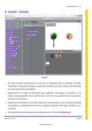 AprendiendoScratch / 65



5. Lección : Tamaño




                                            Tamaño
 
•    En  esta  Lección  exploramos  el  uso  de  los  bloques  fijar  y  cambiar  tamaño. 
     También se estudia el bloque reportero tamaño que nos informa del tamaño 
     en cada momento del objeto. 
•    Exploramos  el  rango  de  tamaños  que  podemos  conseguir  en  Scratch.  Si  se 
     hiciera muy pequeño no se podría ver, y si fuera muy grande sería mucho ma‐
     yor que el escenario. 
•    Exploramos también el uso del reportero tamaño para crear proyectos donde 
     el  tamaño  o  comportamiento  de  un  objeto  depende  del  lugar  donde  se  en‐
     cuentre. 
•    La solución de este proyecto se encuentra en el fichero Tamano.sb.  

Apariencia—Lec.3                                                                       Página 3



                                         http://learnscratch.org
 