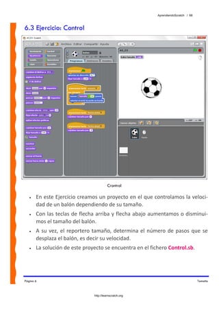 AprendiendoScratch / 68



6.3 Ejercicio: Control




                                           Crontrol

   •   En este Ejercicio creamos un proyecto en el que controlamos la veloci‐
       dad de un balón dependiendo de su tamaño.  
   •   Con las teclas de flecha arriba y flecha abajo aumentamos o disminui‐
       mos el tamaño del balón. 
   •   A  su  vez,  el  reportero  tamaño,  determina  el  número  de  pasos  que  se 
       desplaza el balón, es decir su velocidad. 
   •   La solución de este proyecto se encuentra en el fichero Control.sb.  




Página 6                                                                                Tamaño



                                 http://learnscratch.org
 