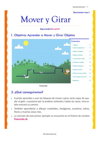 AprendiendoScratch / 7



                                                                 Movimiento—Lec.1



          Mover y Girar
                              AprenderScratch

1. Objetivo: Aprender a Mover y Girar Objetos
                                                             Contenidos
                                                               1. Objetivo                     P.1

                                                               2. ¿Qué conseguiremos?          P.1


                                                               3. Bloques Principales          P.2


                                                               4. Bloques Auxiliares           P.2


                                                               5. Lección: Mover y Girar       P.3


                                                               6.1 Ejercicio: Cuadrado         P.4


                                                               6.2 Ejercicio: Escaleras        P.5


                                                               6.3 Ejercicio: Letra F          P.6


                                                               6.4 Ejercicio: Crear una Rosa   P.7


                                                               7. Reto: ¿Sabrías hacer esto?   P.8


                                                               8. Materiales                   P.8




                             Paseando


2. ¿Qué conseguiremos?
•   Cuando aprendas a usar los bloques de mover y girar serás capaz de ayu‐
    dar al gato  a pasearse por la pradera visitando a todas las vacas. Una es‐
    tela marcará su camino.  
•   También  aprenderás  a  dibujar  cuadrados,  hexágonos,  escaleras,  letras, 
    flores y muchas cosas más.
•   La solución de este primer ejemplo se encuentra en el fichero de nombre 
    Paseando.sb. 




                                 http://learnscratch.org
 