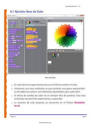 AprendiendoScratch / 74



6.1 Ejercicio: Rosa de Color




                                          Rosa de Color


 •   En este Ejercicio experimentamos con el efecto cambiar el color. 
 •   Utilizamos una rosa multicolor ya que contiene una gama representati‐
     va de todos los colores, con diferentes tonalidades para cada color. 
 •   El efecto de cambio de color no es siempre fácil de predecir. Esta rosa 
     multicolor nos permite experimentar y aprender. 
 •   La  solución  de  este  proyecto  se  encuentra  en  el  fichero  RosaDeCo‐
     lor.sb.  



Página 4                                                                             Efectos



                               http://learnscratch.org
 