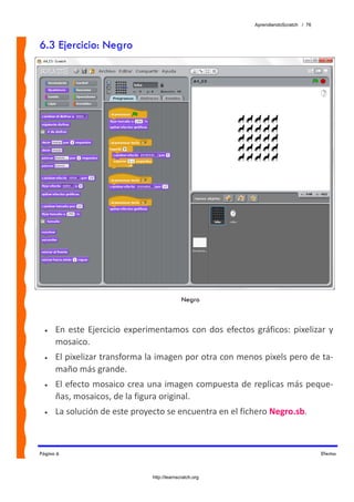 AprendiendoScratch / 76



6.3 Ejercicio: Negro




                                               Negro



  •   En  este  Ejercicio  experimentamos  con  dos  efectos  gráficos:  pixelizar  y 
      mosaico.  
  •   El pixelizar transforma la imagen por otra con menos pixels pero de ta‐
      maño más grande.  
  •   El efecto mosaico crea una imagen compuesta de replicas más peque‐
      ñas, mosaicos, de la figura original. 
  •   La solución de este proyecto se encuentra en el fichero Negro.sb.  



Página 6                                                                                Efectos



                                 http://learnscratch.org
 