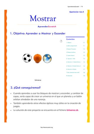 AprendiendoScratch / 79



                                                                  Apariencia—Lec.5



                     Mostrar
                             AprenderScratch


1. Objetivo: Aprender a Mostrar y Esconder
                                                           Contenidos
                                                           1. Objetivo                         P.1

                                                           2. ¿Qué conseguiremos?              P.1

                                                           3. Bloques Principales              P.2

                                                           4. Bloques Auxiliares               P.2

                                                           5. Lección: Mostrar                 P.3

                                                           6.1 Ejercicio 1: SiNo               P.4

                                                           6.2 Ejercicio 2: Delante Detrás_1   P.5


                                                           6.3 Ejercicio 3: Delante Detrás_2   P.6

                                                           6.4 Ejercicio 4: Flechas            P.7

                                                           7. Reto: ¿Sabráas hacer esto?       P.8

                                                           8. Materiales                       P.8



                          Universo



2. ¿Qué conseguiremos?
•   Cuando aprendas a usar los bloques de mostrar y esconder, y cambiar de 
    capas, serás capaz de crear un universo en el que un planeta y un balón 
    orbitan alrededor de una naranja. 
•   También aprenderás otros efectos ópticos muy útiles en la creación de 
    juegos.
•   La solución de este proyecto se encuentra en el fichero Universo.sb. 




                                 http://learnscratch.org
 