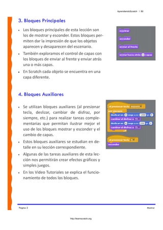 AprendiendoScratch / 80



3. Bloques Principales
•   Los bloques principales de esta lección son 
    los de mostrar y esconder. Estos bloques per‐
    miten dar la impresión de que los objetos 
    aparecen y desaparecen del escenario. 
•   También exploramos el control de capas con 
    los bloques de enviar al frente y enviar atrás 
    una o más capas.  
•   En Scratch cada objeto se encuentra en una 
    capa diferente.


4. Bloques Auxiliares

•   Se  utilizan  bloques  auxiliares  (al  presionar 
    tecla,  deslizar,  cambiar  de  disfraz,  por 
    siempre,  etc.)  para  realizar  tareas comple‐
    mentarias  que  permitan  ilustrar  mejor  el 
    uso de los bloques mostrar y esconder y el 
    cambio de capas. 
•   Estos bloques auxiliares se estudian en de‐
    talle en su lección correspondiente. 
•   Algunas de las tareas auxiliares de esta lec‐
    ción nos permitirán crear efectos gráficos y 
    simples juegos.  
•   En los Video Tutoriales se explica el funcio‐
    namiento de todos los bloques. 




Página 2                                                                              Mostrar



                                  http://learnscratch.org
 