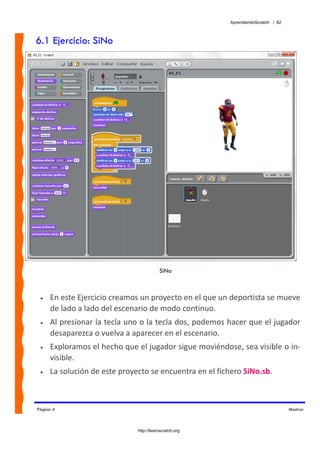 AprendiendoScratch / 82



6.1 Ejercicio: SiNo




                                         SiNo



 •   En este Ejercicio creamos un proyecto en el que un deportista se mueve 
     de lado a lado del escenario de modo continuo.  
 •   Al presionar la tecla uno o la tecla dos, podemos hacer que el jugador 
     desaparezca o vuelva a aparecer en el escenario. 
 •   Exploramos el hecho que el jugador sigue moviéndose, sea visible o in‐
     visible. 
 •   La solución de este proyecto se encuentra en el fichero SiNo.sb.  



Página 4                                                                           Mostrar



                              http://learnscratch.org
 