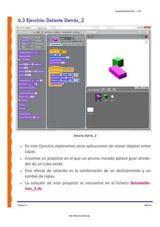 AprendiendoScratch / 84



6.3 Ejercicio: Delante Detrás_2




                                      Delante Detrás_2


  •   En este Ejercicio exploramos otras aplicaciones de mover objetos entre 
      capas. 
  •   Creamos un proyecto en el que un prisma morado parece girar alrede‐
      dor de un cubo verde. 
  •   Este  efecto  de  rotación  es  la  combinación  de  un  deslizamiento  y  un 
      cambio de capas. 
  •   La  solución  de  este  proyecto  se  encuentra  en  el  fichero  DelanteDe‐
      tras_2.sb.  


Página 6                                                                               Mostrar



                                 http://learnscratch.org
 