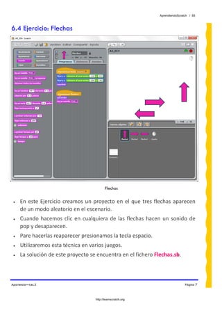 AprendiendoScratch / 85



6.4 Ejercicio: Flechas




                                              Flechas


 •   En  este  Ejercicio  creamos  un  proyecto  en  el  que  tres  flechas  aparecen 
     de un modo aleatorio en el escenario. 
 •   Cuando  hacemos  clic  en  cualquiera  de  las  flechas  hacen  un  sonido  de 
     pop y desaparecen. 
 •   Pare hacerlas reaparecer presionamos la tecla espacio. 
 •   Utilizaremos esta técnica en varios juegos. 
 •   La solución de este proyecto se encuentra en el fichero Flechas.sb.  



Apariencia—Lec.5                                                                     Página 7



                                       http://learnscratch.org
 