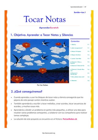 AprendiendoScratch / 87



                                                                            Sonido—Lec.1



               Tocar Notas
                                 AprenderScratch


1. Objetivo: Aprender a Tocar Notas y Silencios
                                                                     Contenidos
                                                                    1. Objetivo                     P.1

                                                                    2. ¿Qué conseguiremos?          P.1

                                                                    3. Bloques Principales          P.2

                                                                    4. Bloques Auxiliares           P.2


                                                                    5. Lección: Tocar Nota          P.3

                                                                    6.1 Ejercicio 1: Ritmo y        P.4
                                                                    Duración

                                                                    6.2 Ejercicio 2: Noche de Paz   P.5


                                                                    6.3 Ejercicio 3: Acordes May-   P.6
                                                                    ores

                                                                    6.4 Ejercicio 4:                P.7
                                                                    Ciclo de Jazz

                                                                    7. Reto: ¿Sabrías hacer esto?   P.8


                                                                    8. Materiales                   P.8


                              Por las Nubes


2. ¿Qué conseguiremos?
•   Cuando aprendas a usar los bloques de tocar nota y silencio conseguirás que los 
    pájaros de este paisaje canten mientras vuelan. 
•   También aprenderás a escribir y tocar melodías, crear acordes, tocar secuencias de 
    acordes, y muchas cosas más.
•   Aprenderás a dividir un problema en partes más pequeñas, a utilizar una idea para 
    resolver varios problemas semejantes, y colaborar con tus compañeros para realizar 
    tareas complejas.
•   La solución de este proyecto se encuentra en el fichero: PorLasNubes.sb




                                    http://learnscratch.org
 