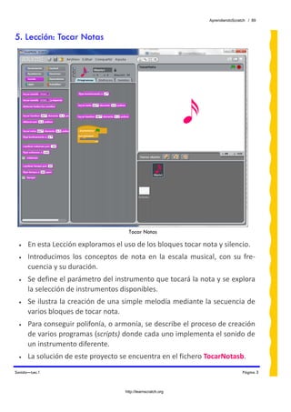 AprendiendoScratch / 89



5. Lección: Tocar Notas




                                         Tocar Notas

 •    En esta Lección exploramos el uso de los bloques tocar nota y silencio. 
 •    Introducimos  los  conceptos  de  nota  en  la  escala  musical,  con  su  fre‐
      cuencia y su duración.  
 •    Se define el parámetro del instrumento que tocará la nota y se explora 
      la selección de instrumentos disponibles. 
 •    Se ilustra la creación de una simple melodía mediante la secuencia de 
      varios bloques de tocar nota. 
 •    Para conseguir polifonía, o armonía, se describe el proceso de creación 
      de varios programas (scripts) donde cada uno implementa el sonido de 
      un instrumento diferente. 
 •    La solución de este proyecto se encuentra en el fichero TocarNotasb.  
Sonido—Lec.1                                                                         Página 3



                                       http://learnscratch.org
 