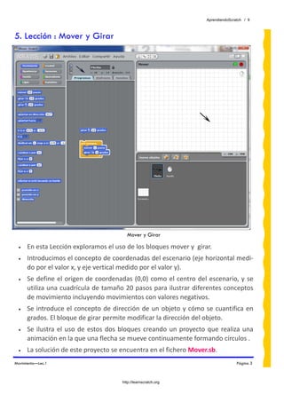 AprendiendoScratch / 9



5. Lección : Mover y Girar




                                            Mover y Girar

 •    En esta Lección exploramos el uso de los bloques mover y  girar. 
 •    Introducimos el concepto de coordenadas del escenario (eje horizontal medi‐
      do por el valor x, y eje vertical medido por el valor y). 
 •    Se  define  el  origen  de  coordenadas  (0,0)  como el  centro  del  escenario,  y  se 
      utiliza una cuadrícula de tamaño 20 pasos para ilustrar diferentes conceptos 
      de movimiento incluyendo movimientos con valores negativos. 
 •    Se  introduce  el  concepto  de  dirección  de  un objeto  y cómo  se cuantifica  en 
      grados. El bloque de girar permite modificar la dirección del objeto.   
 •    Se  ilustra  el  uso  de  estos  dos  bloques  creando  un  proyecto  que  realiza  una 
      animación en la que una flecha se mueve continuamente formando círculos . 
 •    La solución de este proyecto se encuentra en el fichero Mover.sb.  
Movimiento—Lec.1                                                                          Página 3



                                          http://learnscratch.org
 