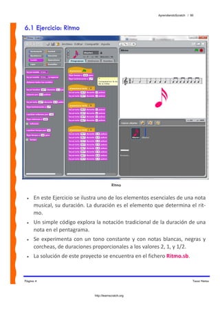 AprendiendoScratch / 90



6.1 Ejercicio: Ritmo




                                             Ritmo

 •   En este Ejercicio se ilustra uno de los elementos esenciales de una nota 
     musical, su duración. La duración es el elemento que determina el rit‐
     mo.  
 •   Un simple código explora la notación tradicional de la duración de una 
     nota en el pentagrama. 
 •   Se  experimenta  con  un  tono  constante  y  con  notas  blancas,  negras  y 
     corcheas, de duraciones proporcionales a los valores 2, 1, y 1/2. 
 •   La solución de este proyecto se encuentra en el fichero Ritmo.sb.  



Página 4                                                                           Tocar Notas



                                http://learnscratch.org
 
