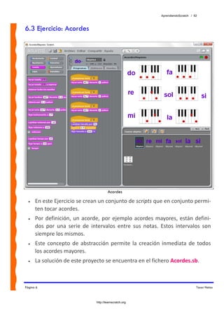 AprendiendoScratch / 92



6.3 Ejercicio: Acordes




                                          Acordes

  •   En este Ejercicio se crean un conjunto de scripts que en conjunto permi‐
      ten tocar acordes.   
  •   Por  definición,  un  acorde,  por  ejemplo  acordes  mayores,  están  defini‐
      dos  por  una  serie  de  intervalos  entre  sus  notas.  Estos  intervalos  son 
      siempre los mismos. 
  •   Este  concepto  de  abstracción  permite  la  creación  inmediata  de  todos 
      los acordes mayores. 
  •   La solución de este proyecto se encuentra en el fichero Acordes.sb.  



Página 6                                                                             Tocar Notas



                                  http://learnscratch.org
 