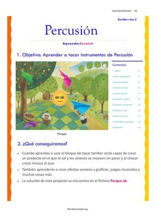 AprendiendoScratch / 95



                                                                     Sonido—Lec.2



                  Percusión
                             AprenderScratch


1. Objetivo: Aprender a tocar instrumentos de Percusión
                                                              Contenidos
                                                              1. Objetivo                      P.1


                                                              2. ¿Qué conseguiremos?           P.1


                                                              3. Bloques Principales           P.2


                                                              4. Bloques Auxiliares            P.2


                                                              5. Lección: Percusión            P.3


                                                              6.1 Ejercicio 1: Tambor          P.4


                                                              6.2 Ejercicio 2: Instrumentos.   P.5


                                                              6.3 Ejercicio 3: Azar            P.6


                                                              6.4 Ejercicio 4: Lluvia          P.7


                                                              7. Reto: ¿Sabrías hacer esto?    P.8


                                                              8. Materiales                    P.8


                          Parque


2. ¿Qué conseguiremos?
•   Cuando aprendas a usar el bloque de tocar tambor serás capaz de crear 
    un proyecto en el que el sol y los aviones se mueven sin parar y al chocar 
    crean música al azar.  
•   También aprenderás a crear efectos sonoros y gráficos, juegos musicales y 
    muchas cosas más.
•   La solución de este proyecto se encuentra en el fichero Parque.sb. 




                                   http://learnscratch.org
 
