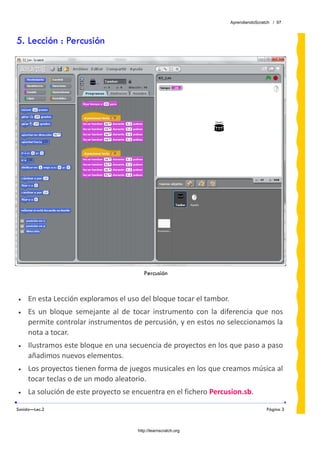 AprendiendoScratch / 97



5. Lección : Percusión




                                            Percusión

 
•    En esta Lección exploramos el uso del bloque tocar el tambor. 
•    Es  un  bloque  semejante  al  de  tocar  instrumento  con  la  diferencia  que  nos 
     permite controlar instrumentos de percusión, y en estos no seleccionamos la 
     nota a tocar. 
•    Ilustramos este bloque en una secuencia de proyectos en los que paso a paso 
     añadimos nuevos elementos. 
•    Los proyectos tienen forma de juegos musicales en los que creamos música al 
     tocar teclas o de un modo aleatorio. 
•    La solución de este proyecto se encuentra en el fichero Percusion.sb.  

Sonido—Lec.2                                                                           Página 3



                                         http://learnscratch.org
 