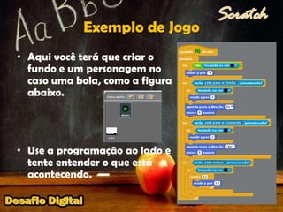 Exemplo de JogoAqui você terá que criar o fundo e um personagem no caso uma bola, como a figura abaixo.Use a programação ao lado e tente entender o que está acontecendo.