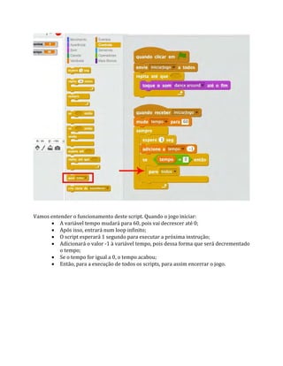Vamos entender o funcionamento deste script. Quando o jogo iniciar:
 A variável tempo mudará para 60, pois vai decrescer até 0;
 Após isso, entrará num loop infinito;
 O script esperará 1 segundo para executar a próxima instrução;
 Adicionará o valor ‐1 à variável tempo, pois dessa forma que será decrementado
o tempo;
 Se o tempo for igual a 0, o tempo acabou;
 Então, para a execução de todos os scripts, para assim encerrar o jogo.
 