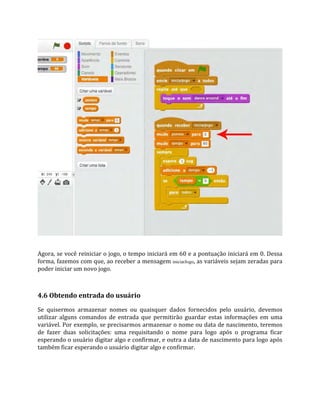 Agora, se você reiniciar o jogo, o tempo iniciará em 60 e a pontuação iniciará em 0. Dessa
forma, fazemos com que, ao receber a mensagem iniciarJogo, as variáveis sejam zeradas para
poder iniciar um novo jogo.
4.6 Obtendo entrada do usuário
Se quisermos armazenar nomes ou quaisquer dados fornecidos pelo usuário, devemos
utilizar alguns comandos de entrada que permitirão guardar estas informações em uma
variável. Por exemplo, se precisarmos armazenar o nome ou data de nascimento, teremos
de fazer duas solicitações: uma requisitando o nome para logo após o programa ficar
esperando o usuário digitar algo e confirmar, e outra a data de nascimento para logo após
também ficar esperando o usuário digitar algo e confirmar.
 