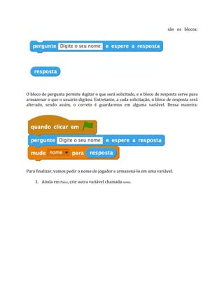 são os blocos:
O bloco de pergunta permite digitar o que será solicitado, e o bloco de resposta serve para
armazenar o que o usuário digitou. Entretanto, a cada solicitação, o bloco de resposta será
alterado, sendo assim, o correto é guardarmos em alguma variável. Dessa maneira:
Para finalizar, vamos pedir o nome do jogador e armazená‐lo em uma variável.
1. Ainda em Palco, crie outra variável chamada nome.
 