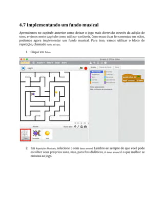 4.7 Implementando um fundo musical
Aprendemos no capítulo anterior como deixar o jogo mais divertido através da adição de
sons, e vimos neste capítulo como utilizar variáveis. Com essas duas ferramentas em mãos,
podemos agora implementar um fundo musical. Para isso, vamos utilizar o bloco de
repetição, chamado repita até que.
1. Clique em Palco.
2. Em Repetições Musicais, selecione o som dance around. Lembre‐se sempre de que você pode
escolher seus próprios sons, mas, para fins didáticos, o dance around é o que melhor se
encaixa ao jogo.
 