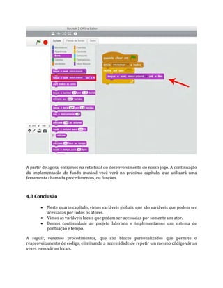 A partir de agora, entramos na reta final do desenvolvimento do nosso jogo. A continuação
da implementação do fundo musical você verá no próximo capítulo, que utilizará uma
ferramenta chamada procedimentos, ou funções.
4.8 Conclusão
 Neste quarto capítulo, vimos variáveis globais, que são variáveis que podem ser
acessadas por todos os atores.
 Vimos as variáveis locais que podem ser acessadas por somente um ator.
 Demos continuidade ao projeto labirinto e implementamos um sistema de
pontuação e tempo.
A seguir, veremos procedimentos, que são blocos personalizados que permite o
reaproveitamento de código, eliminando a necessidade de repetir um mesmo código várias
vezes e em vários locais.
 