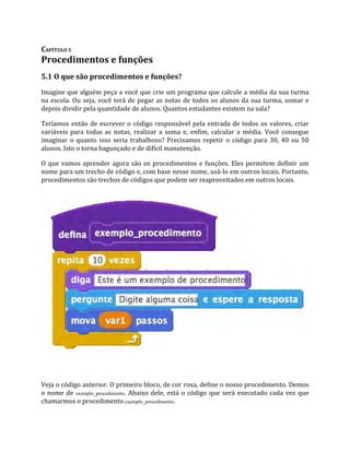 CAPÍTULO 5
Procedimentos e funções
5.1 O que são procedimentos e funções?
Imagine que alguém peça a você que crie um programa que calcule a média da sua turma
na escola. Ou seja, você terá de pegar as notas de todos os alunos da sua turma, somar e
depois dividir pela quantidade de alunos. Quantos estudantes existem na sala?
Teríamos então de escrever o código responsável pela entrada de todos os valores, criar
variáveis para todas as notas, realizar a soma e, enfim, calcular a média. Você consegue
imaginar o quanto isso seria trabalhoso? Precisamos repetir o código para 30, 40 ou 50
alunos. Isto o torna bagunçado e de difícil manutenção.
O que vamos aprender agora são os procedimentos e funções. Eles permitem definir um
nome para um trecho de código e, com base nesse nome, usá‐lo em outros locais. Portanto,
procedimentos são trechos de códigos que podem ser reaproveitados em outros locais.
Veja o código anterior. O primeiro bloco, de cor roxa, define o nosso procedimento. Demos
o nome de exemplo_procedimento. Abaixo dele, está o código que será executado cada vez que
chamarmos o procedimento exemplo_procedimento.
 