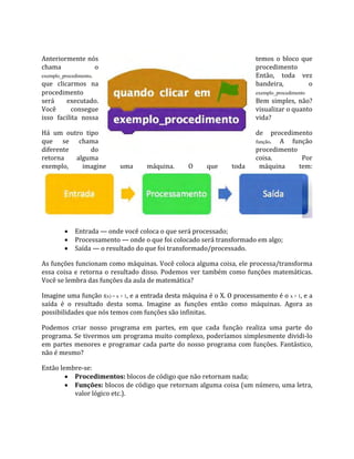 Anteriormente nós temos o bloco que
chama o procedimento
exemplo_procedimento. Então, toda vez
que clicarmos na bandeira, o
exemplo_procedimento
procedimento
será executado. Bem simples, não?
Você consegue visualizar o quanto
isso facilita nossa vida?
Há um outro tipo de procedimento
que se chama função. A função
diferente do procedimento
retorna alguma coisa. Por
exemplo, imagine uma máquina. O que toda máquina tem:
 Entrada — onde você coloca o que será processado;
 Processamento — onde o que foi colocado será transformado em algo;
 Saída — o resultado do que foi transformado/processado.
As funções funcionam como máquinas. Você coloca alguma coisa, ele processa/transforma
essa coisa e retorna o resultado disso. Podemos ver também como funções matemáticas.
Você se lembra das funções da aula de matemática?
Imagine uma função f(x) = x + 1, e a entrada desta máquina é o X. O processamento é o x + 1, e a
saída é o resultado desta soma. Imagine as funções então como máquinas. Agora as
possibilidades que nós temos com funções são infinitas.
Podemos criar nosso programa em partes, em que cada função realiza uma parte do
programa. Se tivermos um programa muito complexo, poderíamos simplesmente dividi‐lo
em partes menores e programar cada parte do nosso programa com funções. Fantástico,
não é mesmo?
Então lembre‐se:
 Procedimentos: blocos de código que não retornam nada;
 Funções: blocos de código que retornam alguma coisa (um número, uma letra,
valor lógico etc.).
 