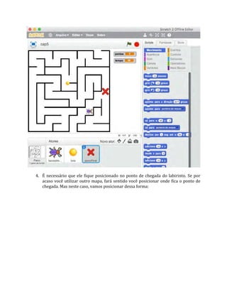 4. É necessário que ele fique posicionado no ponto de chegada do labirinto. Se por
acaso você utilizar outro mapa, fará sentido você posicionar onde fica o ponto de
chegada. Mas neste caso, vamos posicionar dessa forma:
 