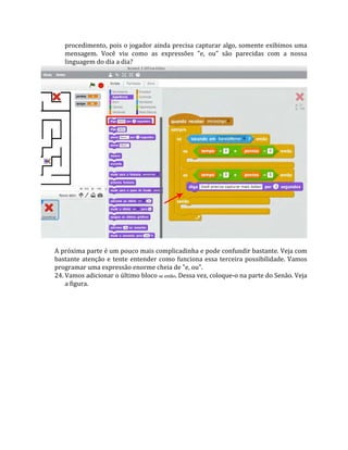 procedimento, pois o jogador ainda precisa capturar algo, somente exibimos uma
mensagem. Você viu como as expressões "e, ou" são parecidas com a nossa
linguagem do dia a dia?
A próxima parte é um pouco mais complicadinha e pode confundir bastante. Veja com
bastante atenção e tente entender como funciona essa terceira possibilidade. Vamos
programar uma expressão enorme cheia de "e, ou".
24. Vamos adicionar o último bloco se então. Dessa vez, coloque‐o na parte do Senão. Veja
a figura.
 