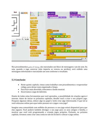 Nos procedimentos ganhou e fimJogo, são executados um bloco de mensagem e um de som. Ou
seja, quando o jogo encerrar (não importa se venceu ou perdeu), será exibido uma
mensagem informando e executando um som conforme o resultado.
5.3 Conclusão
 Neste quinto capítulo, vimos como trabalhar com procedimentos e reaproveitar
código, para deixar mais organizado e limpo.
 Para ficar mais divertido, colocamos o fundo musical.
 Encerramos o jogo de labirinto.
Diante de todas estas ferramentas que você aprendeu, a possibilidade de criações agora é
enorme. Antes de iniciar os próximos capítulos, desafio você a criar o seu próprio jogo.
Pesquise algumas ideias, esboce algo no papel e tente criar algo interessante. E que tal se
você colocasse online para que todos possam ver e jogar o seu jogo?
Imagine uma comunidade com milhões de pessoas e o seu jogo estará disponível para que
elas joguem. Você poderá também divulgar o seu jogo para os seus amigos e família, e
mostrar que você está programando e criando jogos próprios. Portanto, no próximo
capítulo, veremos como criar uma conta no site do Scratch e colocar o jogo online.
 