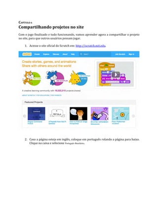 CAPÍTULO 6
Compartilhando projetos no site
Com o jogo finalizado e tudo funcionando, vamos aprender agora a compartilhar o projeto
no site, para que outros usuários possam jogar.
1. Acesse o site oficial do Scratch em: http://scratch.mit.edu.
2. Caso a página esteja em inglês, coloque em português rolando a página para baixo.
Clique na caixa e selecione Português Brasileiro.
 