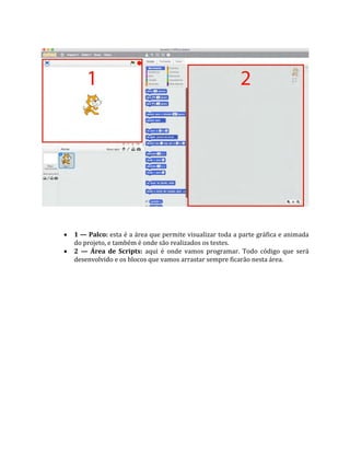 1 — Palco: esta é a área que permite visualizar toda a parte gráfica e animada
do projeto, e também é onde são realizados os testes.
 2 — Área de Scripts: aqui é onde vamos programar. Todo código que será
desenvolvido e os blocos que vamos arrastar sempre ficarão nesta área.
 
