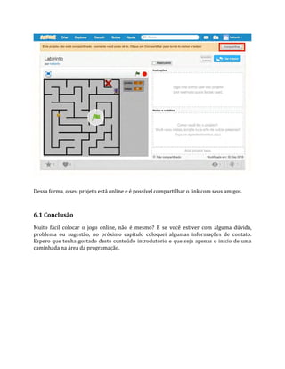 Dessa forma, o seu projeto está online e é possível compartilhar o link com seus amigos.
6.1 Conclusão
Muito fácil colocar o jogo online, não é mesmo? E se você estiver com alguma dúvida,
problema ou sugestão, no próximo capítulo coloquei algumas informações de contato.
Espero que tenha gostado deste conteúdo introdutório e que seja apenas o início de uma
caminhada na área da programação.
 