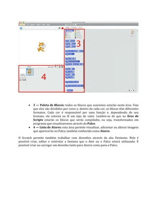  3 — Paleta de Blocos: todos os blocos que usaremos estarão nesta área. Veja
que eles são divididos por cores e, dentro de cada cor, os blocos têm diferentes
formatos. Cada cor é responsável por uma função e, dependendo do seu
formato, ele retorna ou lê um tipo de valor. Lembre‐se de que na Área de
Scripts estarão os blocos que serão compilados, ou seja, transformados em
programa que visualizaremos através do Palco.
 4 — Lista de Atores: esta área permite visualizar, adicionar ou alterar imagens
que aparecerão no Palco, também conhecido como Atores.
O Scratch permite também trabalhar com desenhos através da aba Fantasias. Nele é
possível criar, editar e controlar a fantasia que o Ator ou o Palco estará utilizando. É
possível criar ou carregar um desenho tanto para Atores como para o Palco.
 