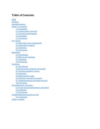 Table of Contents
ISBN
Prefácio
Agradecimentos
O que é o Scratch?
1.1 Instalação
1.2 Conhecendo o Scratch
1.3 Scratch em português
1.4 Exemplos
1.5 Conclusão
Se e Senão
2.1 Operadores de comparação
2.2 Operadores lógicos
2.3 Labirinto
2.4 Conclusão
Repetição
3.1 Introdução
3.2 Blocos de repetição
3.3 Labirinto
3.4 Conclusão
Variáveis
4.1 Introdução
4.2 Declarando variáveis no Scratch
4.3 Variáveis globais e locais
4.4 Labirinto
4.5 Reiniciando o jogo
4.6 Obtendo entrada do usuário
4.7 Implementando um fundo musical
4.8 Conclusão
Procedimentos e funções
5.1 O que são procedimentos e funções?
5.2 Labirinto
5.3 Conclusão
Compartilhando projetos no site
6.1 Conclusão
Links e contato
 