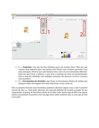  1 — Fantasias: veja que há duas fantasias para um mesmo Ator1. Mas por que
usamos duas fantasias para um mesmo ator? Neste caso, estamos querendo criar
uma animação. Observe que cada fantasia tem o ator em um movimento diferente.
Cada vez que trocar a fantasia, o ator terá a sensação de estar se movimentando.
Essa é uma das utilidades das múltiplas fantasias. No decorrer do livro, veremos
isso na prática.
 2 — Ferramentas de desenho: aqui ficam as ferramentas básicas de edição que
qualquer editor de imagens tem como selecionar, cortar, texto etc.
Para os projetos ficarem mais divertidos, podemos adicionar alguns sons, e isto é possível
através da aba Sons. Você pode adicionar um som pré‐definido do Scratch, carregar do seu
computador ou gravar do microfone direto do Scratch. Sabe aquele jogo de RPG com aquela
música sensacional? É possível criar um jogo neste estilo somente com os sons que já vêm
no Scratch.
 