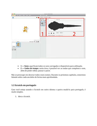  1 — Sons: aqui ficam todos os sons carregados e disponíveis para utilização.
 2 — Linha do tempo: nesta área, é possível ver as ondas que compõem o som,
além de poder editar, pausar e parar.
Não se preocupe em decorar todos esses nomes. Durante os próximos capítulos, estaremos
falando sobre cada um deles de forma mais aprofundada.
1.3 Scratch em português
Caso você esteja usando o Scratch em outro idioma e queira mudá‐lo para português, é
muito simples.
1. Abra o Scratch.
 