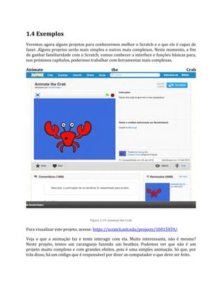 1.4 Exemplos
Veremos agora alguns projetos para conhecermos melhor o Scratch e o que ele é capaz de
fazer. Alguns projetos serão mais simples e outros mais complexos. Neste momento, a fim
de ganhar familiaridade com o Scratch, vamos conhecer a interface e funções básicas para,
nos próximos capítulos, podermos trabalhar com ferramentas mais complexas.
Animate the Crab
Figura 1.19: Animate the Crab
Para visualizar este projeto, acesse: https://scratch.mit.edu/projects/10015059/.
Veja o que a animação faz e tente interagir com ela. Muito interessante, não é mesmo?
Neste projeto, temos um caranguejo fazendo um beatbox. Podemos ver que não é um
projeto muito complexo e com grandes efeitos, pois é uma simples animação. Só que, por
trás disso, há um código que é responsável por dizer ao computador o que deve ser feito.
 